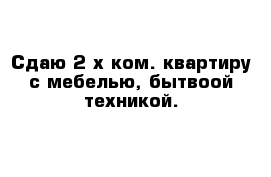 Сдаю 2-х ком. квартиру с мебелью, бытвоой техникой.